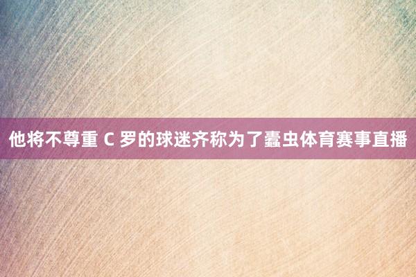 他将不尊重 C 罗的球迷齐称为了蠹虫体育赛事直播