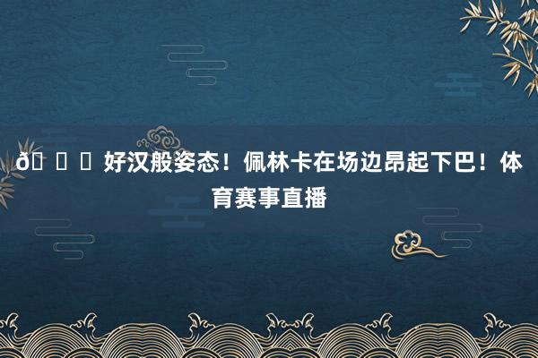 😍好汉般姿态！佩林卡在场边昂起下巴！体育赛事直播