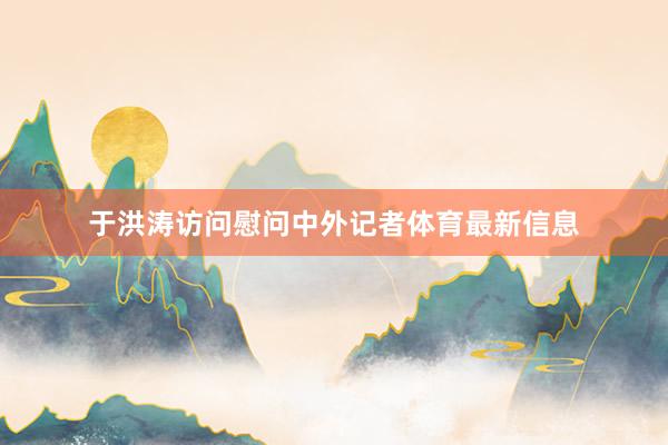 于洪涛访问慰问中外记者体育最新信息