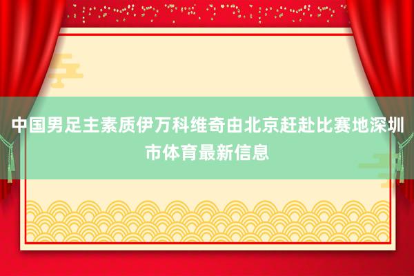 中国男足主素质伊万科维奇由北京赶赴比赛地深圳市体育最新信息