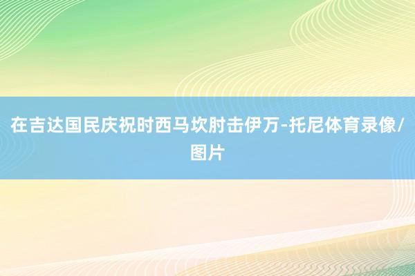 在吉达国民庆祝时西马坎肘击伊万-托尼体育录像/图片