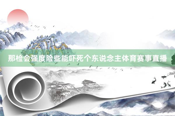 那检会强度险些能吓死个东说念主体育赛事直播