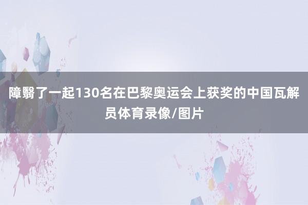 障翳了一起130名在巴黎奥运会上获奖的中国瓦解员体育录像/图片