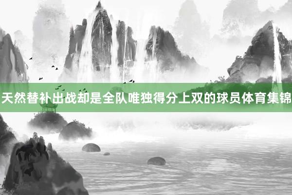 天然替补出战却是全队唯独得分上双的球员体育集锦