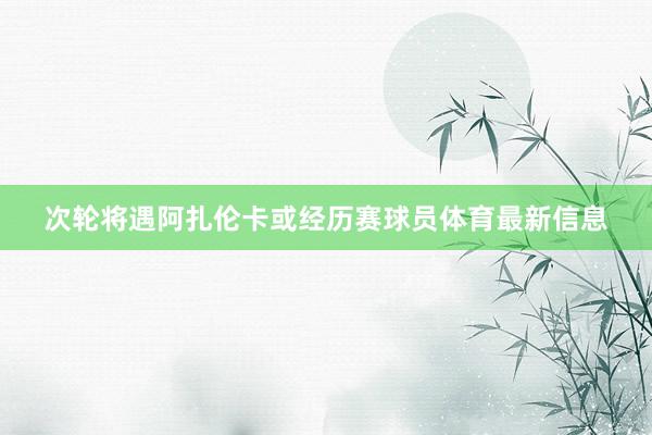 次轮将遇阿扎伦卡或经历赛球员体育最新信息