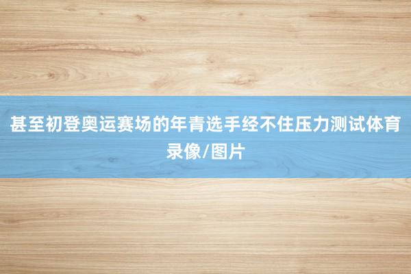 甚至初登奥运赛场的年青选手经不住压力测试体育录像/图片