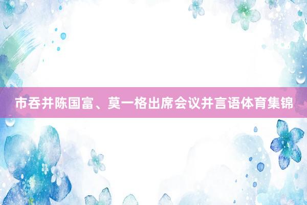市吞并陈国富、莫一格出席会议并言语体育集锦
