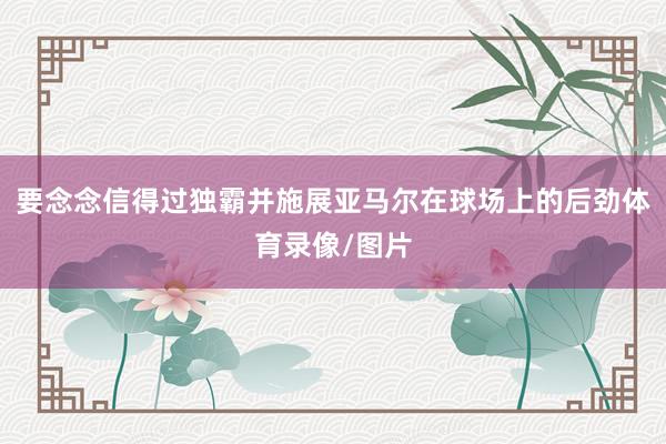要念念信得过独霸并施展亚马尔在球场上的后劲体育录像/图片