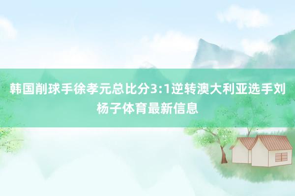 韩国削球手徐孝元总比分3:1逆转澳大利亚选手刘杨子体育最新信息