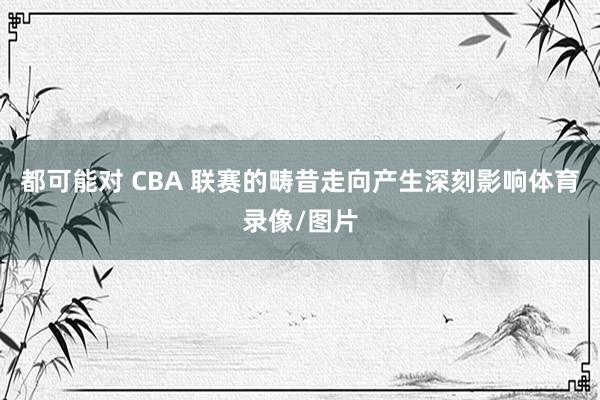 都可能对 CBA 联赛的畴昔走向产生深刻影响体育录像/图片