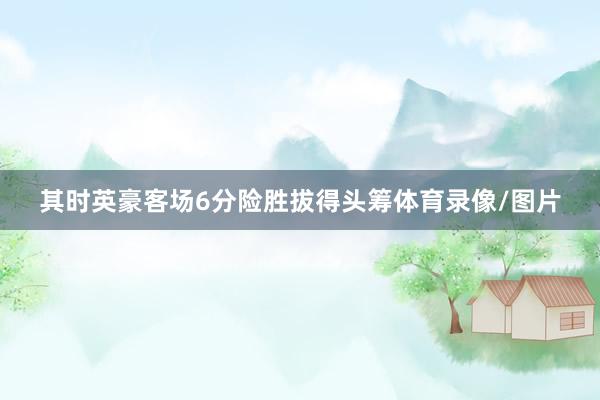 其时英豪客场6分险胜拔得头筹体育录像/图片