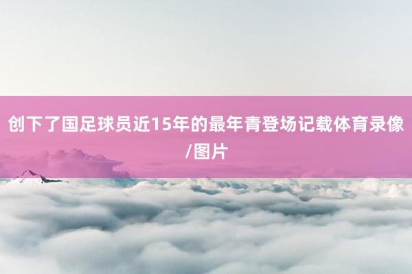 创下了国足球员近15年的最年青登场记载体育录像/图片