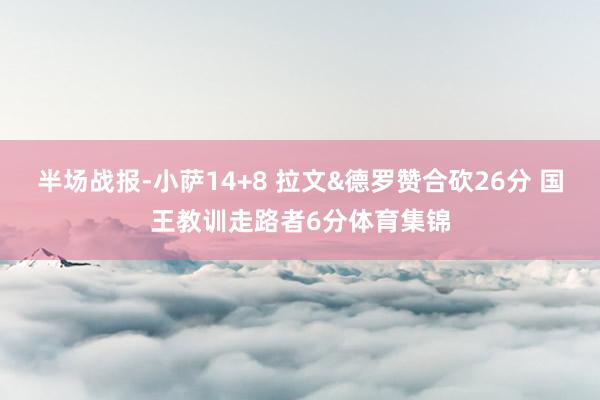 半场战报-小萨14+8 拉文&德罗赞合砍26分 国王教训走路者6分体育集锦