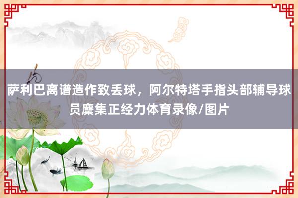 萨利巴离谱造作致丢球，阿尔特塔手指头部辅导球员麇集正经力体育录像/图片