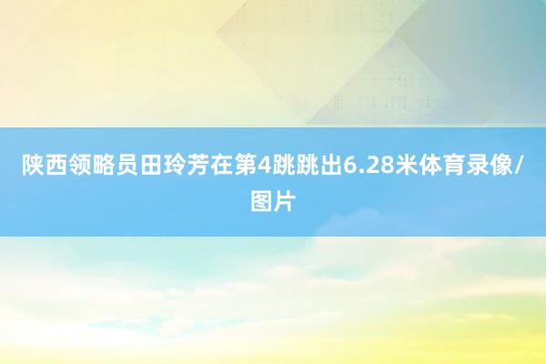 陕西领略员田玲芳在第4跳跳出6.28米体育录像/图片