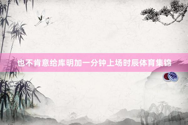 也不肯意给库明加一分钟上场时辰体育集锦