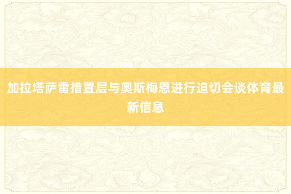 加拉塔萨雷措置层与奥斯梅恩进行迫切会谈体育最新信息