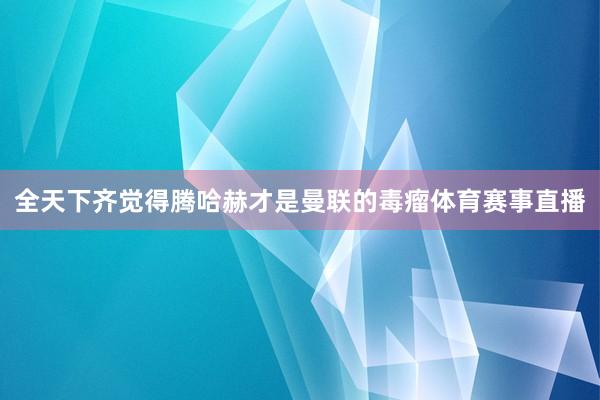 全天下齐觉得腾哈赫才是曼联的毒瘤体育赛事直播
