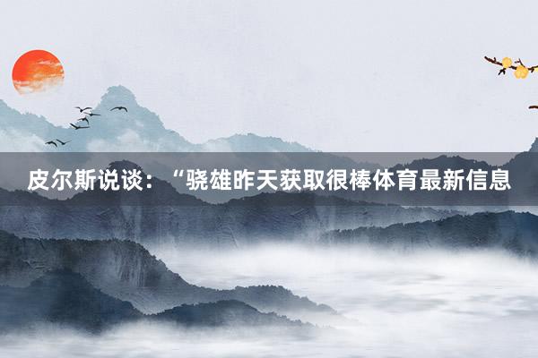 皮尔斯说谈：“骁雄昨天获取很棒体育最新信息