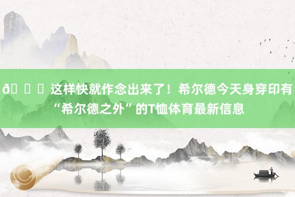 😂这样快就作念出来了！希尔德今天身穿印有“希尔德之外”的T恤体育最新信息
