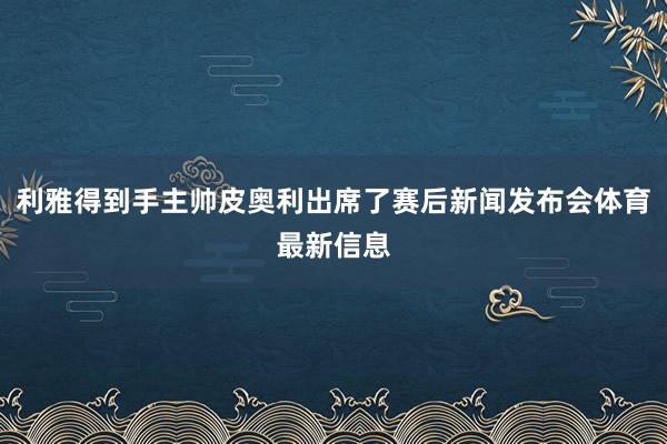 利雅得到手主帅皮奥利出席了赛后新闻发布会体育最新信息