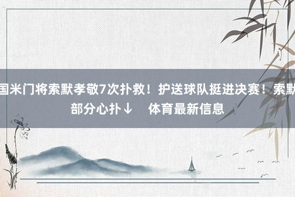 国米门将索默孝敬7次扑救！护送球队挺进决赛！索默部分心扑↓    体育最新信息