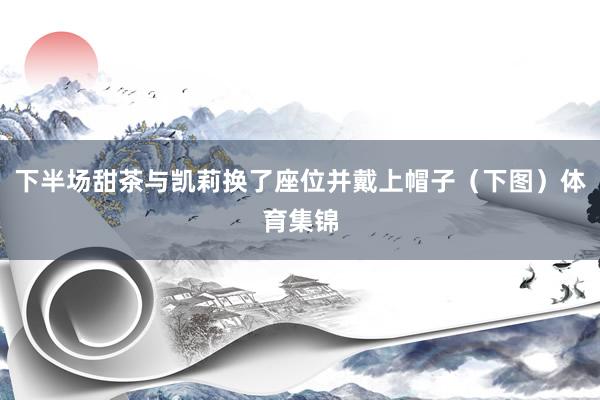 下半场甜茶与凯莉换了座位并戴上帽子（下图）体育集锦