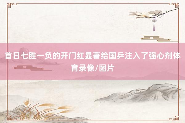 首日七胜一负的开门红显著给国乒注入了强心剂体育录像/图片