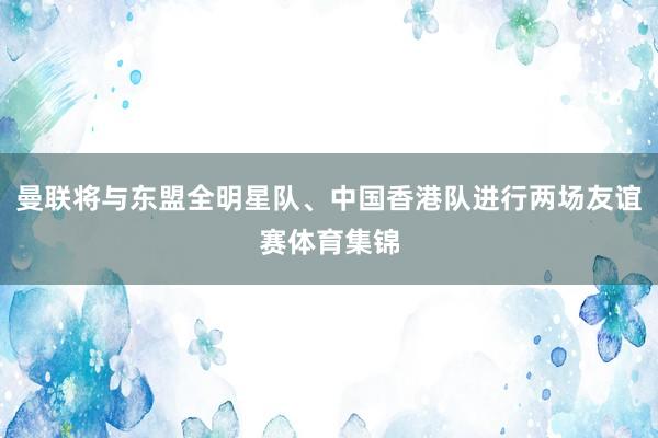 曼联将与东盟全明星队、中国香港队进行两场友谊赛体育集锦