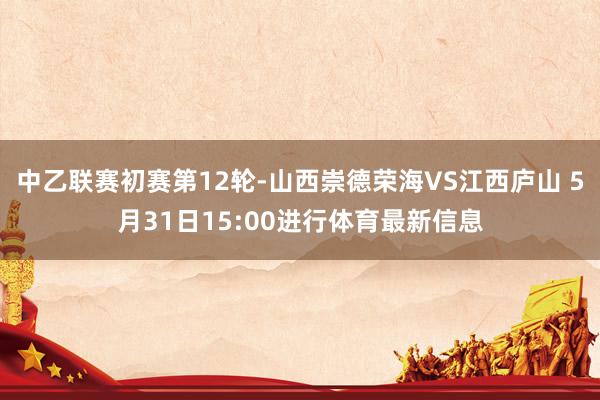 中乙联赛初赛第12轮-山西崇德荣海VS江西庐山 5月31日15:00进行体育最新信息