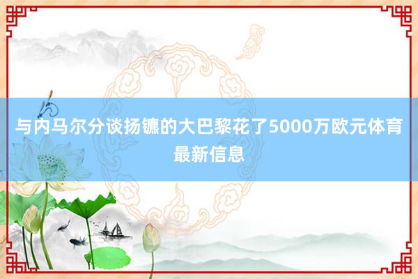 与内马尔分谈扬镳的大巴黎花了5000万欧元体育最新信息