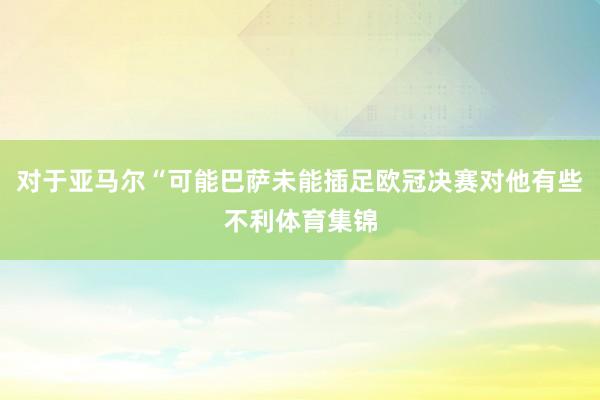 对于亚马尔“可能巴萨未能插足欧冠决赛对他有些不利体育集锦