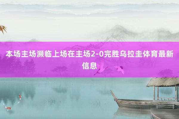 本场主场濒临上场在主场2-0完胜乌拉圭体育最新信息