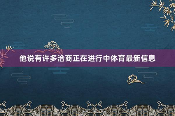 他说有许多洽商正在进行中体育最新信息