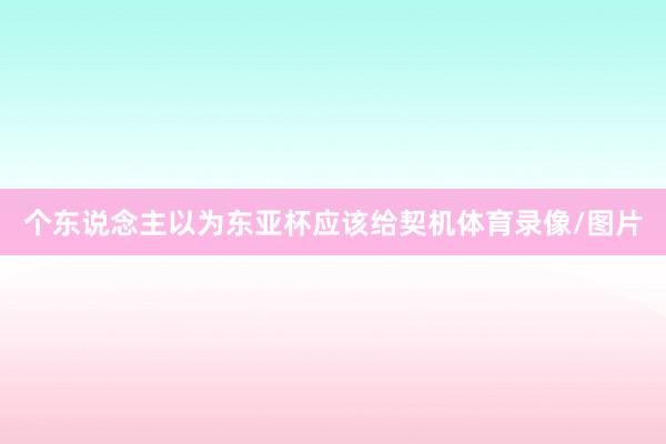 个东说念主以为东亚杯应该给契机体育录像/图片