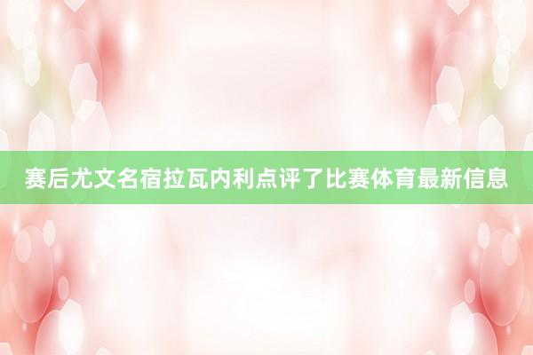 赛后尤文名宿拉瓦内利点评了比赛体育最新信息