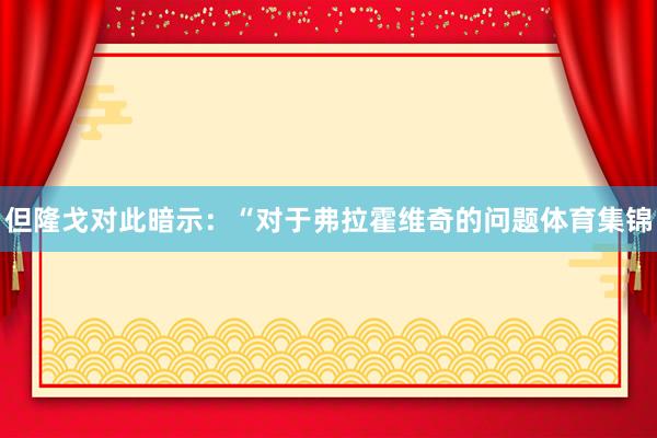 但隆戈对此暗示:“对于弗拉霍维奇的问题体育集锦