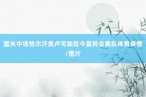 国米中场恰尔汗奥卢可能在今夏转会离队体育录像/图片