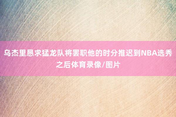 乌杰里恳求猛龙队将罢职他的时分推迟到NBA选秀之后体育录像/图片