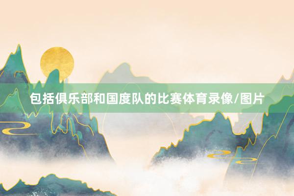 包括俱乐部和国度队的比赛体育录像/图片