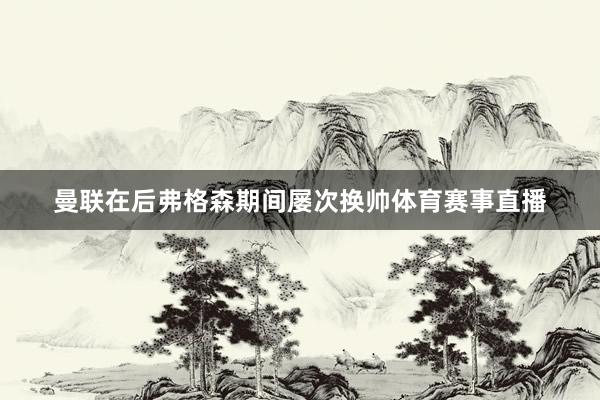 曼联在后弗格森期间屡次换帅体育赛事直播