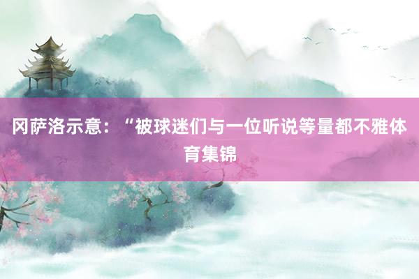 冈萨洛示意：“被球迷们与一位听说等量都不雅体育集锦