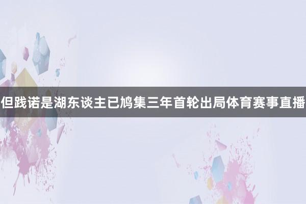 但践诺是湖东谈主已鸠集三年首轮出局体育赛事直播