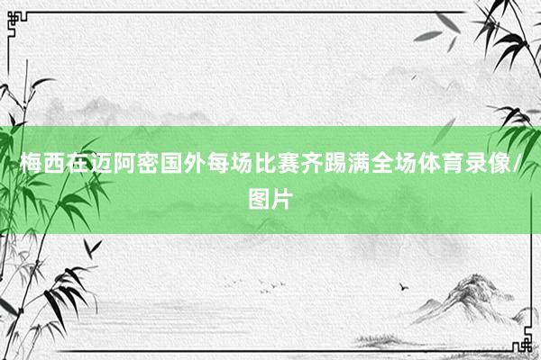 梅西在迈阿密国外每场比赛齐踢满全场体育录像/图片