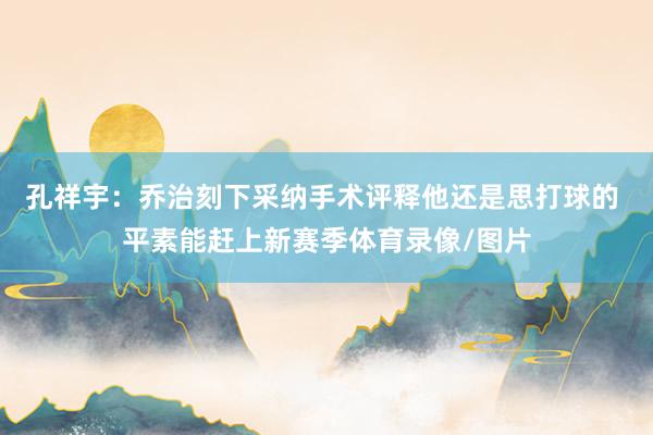 孔祥宇：乔治刻下采纳手术评释他还是思打球的 平素能赶上新赛季体育录像/图片
