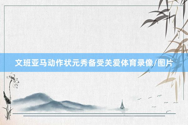 文班亚马动作状元秀备受关爱体育录像/图片