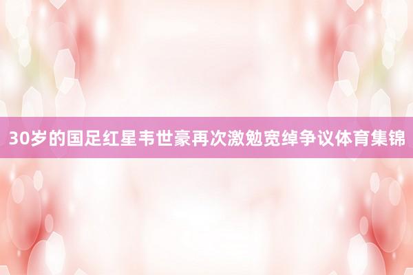 30岁的国足红星韦世豪再次激勉宽绰争议体育集锦