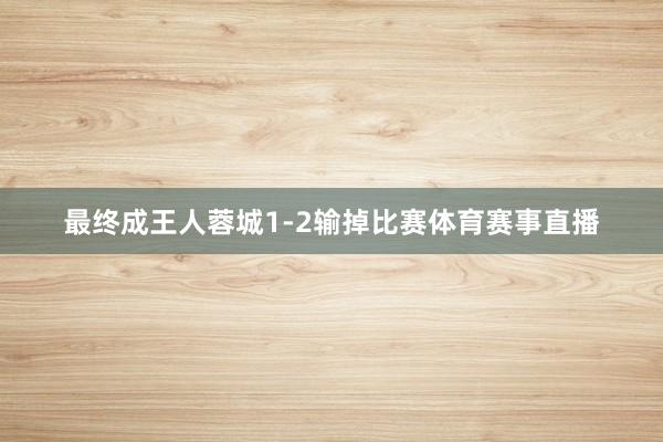 最终成王人蓉城1-2输掉比赛体育赛事直播