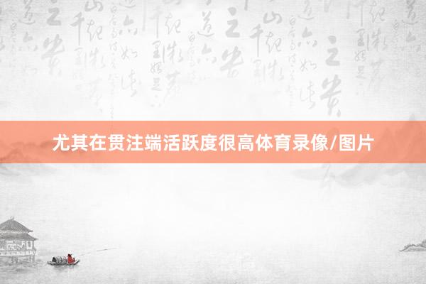 尤其在贯注端活跃度很高体育录像/图片
