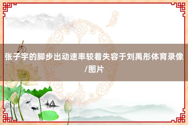 张子宇的脚步出动速率较着失容于刘禹彤体育录像/图片